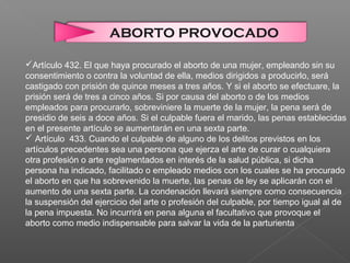 Artículo 432. El que haya procurado el aborto de una mujer, empleando sin su
consentimiento o contra la voluntad de ella, medios dirigidos a producirlo, será
castigado con prisión de quince meses a tres años. Y si el aborto se efectuare, la
prisión será de tres a cinco años. Si por causa del aborto o de los medios
empleados para procurarlo, sobreviniere la muerte de la mujer, la pena será de
presidio de seis a doce años. Si el culpable fuera el marido, las penas establecidas
en el presente artículo se aumentarán en una sexta parte.
 Artículo 433. Cuando el culpable de alguno de los delitos previstos en los
artículos precedentes sea una persona que ejerza el arte de curar o cualquiera
otra profesión o arte reglamentados en interés de la salud pública, si dicha
persona ha indicado, facilitado o empleado medios con los cuales se ha procurado
el aborto en que ha sobrevenido la muerte, las penas de ley se aplicarán con el
aumento de una sexta parte. La condenación llevará siempre como consecuencia
la suspensión del ejercicio del arte o profesión del culpable, por tiempo igual al de
la pena impuesta. No incurrirá en pena alguna el facultativo que provoque el
aborto como medio indispensable para salvar la vida de la parturienta
ABORTO PROVOCADO
 