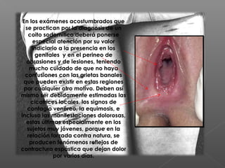 En los exámenes acostumbrados que
se practican por la diagnosis de un
coito sodomítico deberá ponerse
especial atención por su valor
indiciario a la presencia en los
genitales  y en el perineo de
abrasiones y de lesiones, teniendo
mucho cuidado de que no haya
confusiones con las grietas banales
que pueden existir en estas regiones
por cualquier otro motivo. Deben así
mismo ser debidamente estimadas las
cicatrices locales, los signos de
contagio venéreo, la equimosis, e
incluso las manifestaciones dolorosas,
estas últimas especialmente en los
sujetos muy jóvenes, porque en la
relación forzada contra natura, se
producen fenómenos reflejos de
contractura espástica que dejan dolor
por varios días.
 