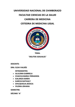 UNIVERSIDAD NACIONAL DE CHIMBORAZO
FACULTAD CIENCIAS DE LA SALUD
CARRERA DE MEDICINA
CÁTEDRA DE MEDICINA LEGAL
TEMA:
“DELITOS SEXUALES”
DOCENTE:
DRA. ELDA VALDÉS
INTEGRANTES:
 ALULEMA GABRIELA
 CHACHAMARIA FERNANDA
 GALARZA KAREN
 GARCIA NATHALY
 SHILQUIGUAJESSICA
 VILEMA JOHANA
SEMESTRE:
DÉCIMO “A”
 
