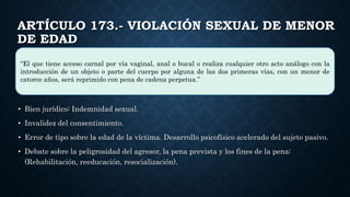 ARTÍCULO 173.- VIOLACIÓN SEXUAL DE MENOR
DE EDAD
• Bien jurídico: Indemnidad sexual.
• Invalidez del consentimiento.
• Error de tipo sobre la edad de la víctima. Desarrollo psicofísico acelerado del sujeto pasivo.
• Debate sobre la peligrosidad del agresor, la pena prevista y los fines de la pena:
(Rehabilitación, reeducación, resocialización).
“El que tiene acceso carnal por vía vaginal, anal o bucal o realiza cualquier otro acto análogo con la
introducción de un objeto o parte del cuerpo por alguna de las dos primeras vías, con un menor de
catorce años, será reprimido con pena de cadena perpetua.”
 