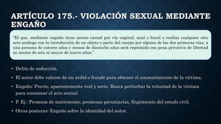 ARTÍCULO 175.- VIOLACIÓN SEXUAL MEDIANTE
ENGAÑO
• Delito de seducción.
• El autor debe valerse de un ardid o fraude para obtener el consentimiento de la víctima.
• Engaño: Previo, aparentemente real y serio. Busca perturbar la voluntad de la víctima
para consumar el acto sexual.
• P. Ej.: Promesa de matrimonio, promesas pecuniarias, fingimiento del estado civil.
• Otras posturas: Engaño sobre la identidad del autor.
“El que, mediante engaño tiene acceso carnal por vía vaginal, anal o bucal o realiza cualquier otro
acto análogo con la introducción de un objeto o parte del cuerpo por alguna de las dos primeras vías, a
una persona de catorce años y menos de dieciocho años será reprimido con pena privativa de libertad
no menor de seis ni mayor de nueve años.”
 