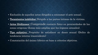 • Exclusión de aquellos actos dirigidos a consumar el acto sexual.
• Tocamientos indebidos: Dirigido a las partes íntimas de la víctima.
• Actos libidinosos: Comprende contacto físico en proximidades de las
zonas erógenas (Zonas más amplias que los órganos sexuales).
• Tipo subjetivo: Propósito de satisfacer su deseo sexual (Delito de
tendencia interna trascendente)
• Constatación del ánimo lúbrico en base a criterios objetivos.
 
