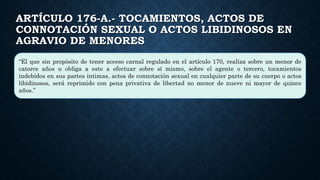 ARTÍCULO 176-A.- TOCAMIENTOS, ACTOS DE
CONNOTACIÓN SEXUAL O ACTOS LIBIDINOSOS EN
AGRAVIO DE MENORES
“El que sin propósito de tener acceso carnal regulado en el artículo 170, realiza sobre un menor de
catorce años u obliga a este a efectuar sobre sí mismo, sobre el agente o tercero, tocamientos
indebidos en sus partes íntimas, actos de connotación sexual en cualquier parte de su cuerpo o actos
libidinosos, será reprimido con pena privativa de libertad no menor de nueve ni mayor de quince
años.”
 