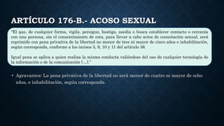 ARTÍCULO 176-B.- ACOSO SEXUAL
“El que, de cualquier forma, vigila, persigue, hostiga, asedia o busca establecer contacto o cercanía
con una persona, sin el consentimiento de esta, para llevar a cabo actos de connotación sexual, será
reprimido con pena privativa de la libertad no menor de tres ni mayor de cinco años e inhabilitación,
según corresponda, conforme a los incisos 5, 9, 10 y 11 del artículo 36.
Igual pena se aplica a quien realiza la misma conducta valiéndose del uso de cualquier tecnología de
la información o de la comunicación (…).”
• Agravantes: La pena privativa de la libertad no será menor de cuatro ni mayor de ocho
años, e inhabilitación, según corresponda.
 