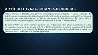 ARTÍCULO 176-C.- CHANTAJE SEXUAL
“El que amenaza o intimida a una persona, por cualquier medio, incluyendo el uso de tecnologías de
la información o comunicación, para obtener de ella una conducta o acto de connotación sexual, será
reprimido con pena privativa de la libertad no menor de dos ni mayor de cuatro años e
inhabilitación, según corresponda, conforme a los incisos 5, 9, 10 y 11 del artículo 36”.
La pena privativa de libertad será no menor de tres ni mayor de cinco años e inhabilitación, según
corresponda, conforme a los incisos 5, 9, 10 y 11 del artículo 36, si para la ejecución del delito el
agente amenaza a la víctima con la difusión de imágenes, materiales audiovisuales o audios con
contenido sexual en los que esta aparece o participa.
 