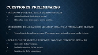 CUESTIONES PRELIMINARES
• DIMENSIÓN DE GÉNERO EN LOS DELITOS SEXUALES
 Normalización de la violencia sexual.
 El hombre como único sujeto activo posible.
• INCREMENTO DE LOS CASOS DE VIOLENCIA DURANTE LA PANDEMIA POR EL COVID-
19
 Naturaleza de los delitos sexuales. Parentesco o cercanía del agresor con la víctima.
• ROL DE LOS OPERADORES JURÍDICOS EN LOS CASOS DE DELITOS SEXUALES
 Protección de las víctimas.
 Perfeccionamiento de las normas.
 Erradicación de la impunidad.
 