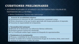 CUESTIONES PRELIMINARES
• ACUERDO PLENARIO N° 02-2005/CJ-116: CRITERIOS PARA VALORAR EL
TESTIMONIO DE LA VÍCTIMA
 Delitos Clandestinos. Víctima como único testigo.
1. Ausencia de incredibilidad subjetiva:
 Inexistencia de relaciones de odio, resentimientos, enemistad u otras.
 Evitar situaciones en las que la parte agraviada solo busque perjudicar al imputado.
 Garantiza la imparcialidad de la deposición.
2. Verosimilitud del testimonio:
 Relación de la declaración con referencias fácticas suficientes.
 Permiten generar certeza de lo declarado.
 P. ej: Certificado médico legal, examen de búsqueda de espermatozoides.
3. Persistencia en la incriminación:
 Firmeza y estabilidad de las afirmaciones realizadas.
 Omitir el cambio de la versión incriminatoria (Lugar de los hechos, fecha, entre otros).
 Analizar la coherencia y solidez del relato.
 