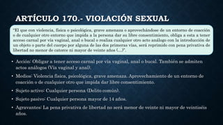 ARTÍCULO 170.- VIOLACIÓN SEXUAL
• Acción: Obligar a tener acceso carnal por vía vaginal, anal o bucal. También se admiten
actos análogos (Vía vaginal y anal).
• Medios: Violencia física, psicológica, grave amenaza. Aprovechamiento de un entorno de
coacción o de cualquier otro que impida dar libre consentimiento.
• Sujeto activo: Cualquier persona (Delito común).
• Sujeto pasivo: Cualquier persona mayor de 14 años.
• Agravantes: La pena privativa de libertad no será menor de veinte ni mayor de veintiséis
años.
“El que con violencia, física o psicológica, grave amenaza o aprovechándose de un entorno de coacción
o de cualquier otro entorno que impida a la persona dar su libre consentimiento, obliga a esta a tener
acceso carnal por vía vaginal, anal o bucal o realiza cualquier otro acto análogo con la introducción de
un objeto o parte del cuerpo por alguna de las dos primeras vías, será reprimido con pena privativa de
libertad no menor de catorce ni mayor de veinte años (…)”.
 