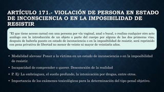 ARTÍCULO 171.- VIOLACIÓN DE PERSONA EN ESTADO
DE INCONSCIENCIA O EN LA IMPOSIBILIDAD DE
RESISTIR
• Modalidad alevosa: Poner a la víctima en un estado de inconsciencia o en la imposibilidad
de resistir.
• Incapacidad de comprender o querer. Desconexión de la realidad
• P. Ej: La embriaguez, el sueño profundo, la intoxicación por drogas, entre otros.
• Importancia de los exámenes toxicológicos para la determinación del tipo penal objetivo.
“El que tiene acceso carnal con una persona por vía vaginal, anal o bucal, o realiza cualquier otro acto
análogo con la introducción de un objeto o parte del cuerpo por alguna de las dos primeras vías,
después de haberla puesto en estado de inconsciencia o en la imposibilidad de resistir, será reprimido
con pena privativa de libertad no menor de veinte ni mayor de veintiséis años.
 