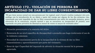 ARTÍCULO 172.- VIOLACIÓN DE PERSONA EN
INCAPACIDAD DE DAR SU LIBRE CONSENTIMIENTO
• Situación preexistente a la comisión del delito.
• Existencia de un nivel específico de discapacidad o anomalía que haga irrelevante el uso de
la violencia o amenaza.
• Necesidad de conocimiento previo de la incapacidad de la víctima de dar su libre
consentimiento y aprovechamiento por parte del victimario.
• Error de tipo: Capacidad del imputado de advertir la situación mental de la persona
agraviada.
“El que tiene acceso carnal con una persona por vía vaginal, anal o bucal o realiza cualquier otro acto
análogo con la introducción de un objeto o parte del cuerpo por alguna de las dos primeras vías,
conociendo que está impedida de dar su libre consentimiento por sufrir de anomalía psíquica, grave
alteración de la conciencia, retardo mental o que se encuentra en incapacidad de resistir, será
reprimido con pena privativa de libertad no menor de veinte ni mayor de veintiséis años.”
 