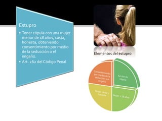 Estupro
• Tener cópula con una mujer
menor de 18 años, casta,
honesta, obteniendo
consentimiento por medio
de la seducción o el
engaño.
• Art. 262 del Código Penal
Elementos del estupro
 