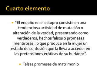  “El engaño en el estupro consiste en una
tendenciosa actividad de mutación o
alteración de la verdad, presentando como
verdaderos, hechos falsos o promesas
mentirosas, lo que produce en la mujer un
estado de confusión que la lleva a acceder en
las pretensiones eróticas de su burlador”.
 Falsas promesas de matrimonio
 