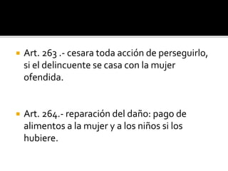  Art. 263 .- cesara toda acción de perseguirlo,
si el delincuente se casa con la mujer
ofendida.
 Art. 264.- reparación del daño: pago de
alimentos a la mujer y a los niños si los
hubiere.
 