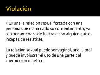« Es una la relación sexual forzada con una
persona que no ha dado su consentimiento, ya
sea por amenaza de fuerza o con alguien que es
incapaz de resistirse.
La relación sexual puede ser vaginal, anal u oral
y puede involucrar el uso de una parte del
cuerpo o un objeto »
 