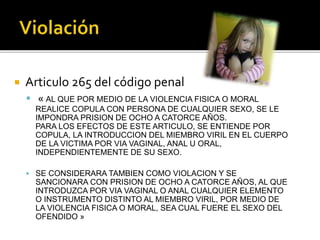  Articulo 265 del código penal
 « AL QUE POR MEDIO DE LA VIOLENCIA FISICA O MORAL
REALICE COPULA CON PERSONA DE CUALQUIER SEXO, SE LE
IMPONDRA PRISION DE OCHO A CATORCE AÑOS.
PARA LOS EFECTOS DE ESTE ARTICULO, SE ENTIENDE POR
COPULA, LA INTRODUCCION DEL MIEMBRO VIRIL EN EL CUERPO
DE LA VICTIMA POR VIA VAGINAL, ANAL U ORAL,
INDEPENDIENTEMENTE DE SU SEXO.
 SE CONSIDERARA TAMBIEN COMO VIOLACION Y SE
SANCIONARA CON PRISION DE OCHO A CATORCE AÑOS, AL QUE
INTRODUZCA POR VIA VAGINAL O ANAL CUALQUIER ELEMENTO
O INSTRUMENTO DISTINTO AL MIEMBRO VIRIL, POR MEDIO DE
LA VIOLENCIA FISICA O MORAL, SEA CUAL FUERE EL SEXO DEL
OFENDIDO »
 