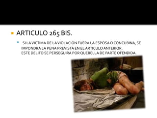  ARTICULO 265 BIS.
 SI LAVICTIMA DE LAVIOLACION FUERA LA ESPOSAO CONCUBINA, SE
IMPONDRA LA PENA PREVISTA EN EL ARTICULO ANTERIOR.
ESTE DELITO SE PERSEGUIRA PORQUERELLA DE PARTE OFENDIDA.
 