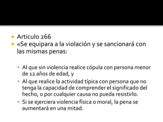  Articulo 266
 «Se equipara a la violación y se sancionará con
las mismas penas:
 Al que sin violencia realice cópula con persona menor
de 12 años de edad, y
 Al que realice la actividad típica con persona que no
tenga la capacidad de comprender el significado del
hecho, o por cualquier causa no pueda resistirlo.
 Si se ejerciera violencia física o moral, la pena se
aumentará en una mitad.
 