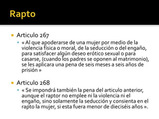  Articulo 267
 « Al que apoderarse de una mujer por medio de la
violencia física o moral, de la seducción o del engaño,
para satisfacer algún deseo erótico sexual o para
casarse, (cuando los padres se oponen al matrimonio),
se les aplicara una pena de seis meses a seis años de
prisión »
 Articulo 268
 « Se impondrá también la pena del articulo anterior,
aunque el raptor no emplee ni la violencia ni el
engaño, sino solamente la seducción y consienta en el
rapto la mujer, si esta fuera menor de dieciséis años ».
 