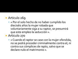  Articulo 269
 « Por el solo hecho de no haber cumplido los
dieciséis años la mujer robada que
voluntariamente siga a su raptor, se presumirá
que este empleo la seducción ».
 Articulo 270
 « Cuando el raptor se case con la mujer ofendida,
no se podrá proceder criminalmente contra el, ni
contra sus cómplices de rapto, salvo que se
declare nulo el matrimonio ».
 