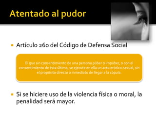  Artículo 260 del Código de Defensa Social
 Si se hiciere uso de la violencia física o moral, la
penalidad será mayor.
El que sin consentimiento de una persona púber o impúber, o con el
consentimiento de ésta última, se ejecute en ella un acto erótico-sexual, sin
el propósito directo o inmediato de llegar a la cópula.
 