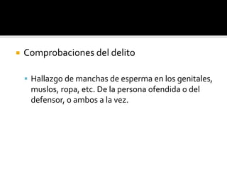  Comprobaciones del delito
 Hallazgo de manchas de esperma en los genitales,
muslos, ropa, etc. De la persona ofendida o del
defensor, o ambos a la vez.
 
