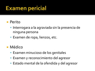  Perito
 Interrogara a la agraviada sin la presencia de
ninguna persona
 Examen de ropa, lienzos, etc.
 Médico
 Examen minucioso de los genitales
 Examen y reconocimiento del agresor
 Estado mental de la ofendida y del agresor
 