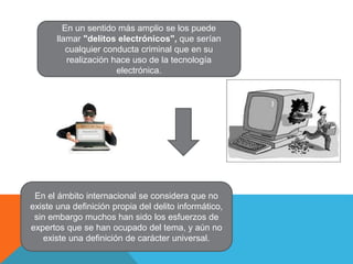 En un sentido más amplio se los puede
llamar "delitos electrónicos", que serían
cualquier conducta criminal que en su
realización hace uso de la tecnología
electrónica.
En el ámbito internacional se considera que no
existe una definición propia del delito informático,
sin embargo muchos han sido los esfuerzos de
expertos que se han ocupado del tema, y aún no
existe una definición de carácter universal.
 