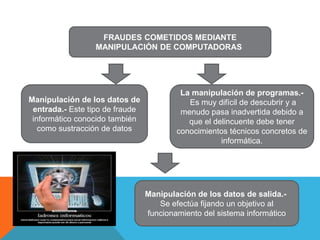 FRAUDES COMETIDOS MEDIANTE
MANIPULACIÓN DE COMPUTADORAS
Manipulación de los datos de
entrada.- Este tipo de fraude
informático conocido también
como sustracción de datos
La manipulación de programas.-
Es muy difícil de descubrir y a
menudo pasa inadvertida debido a
que el delincuente debe tener
conocimientos técnicos concretos de
informática.
Manipulación de los datos de salida.-
Se efectúa fijando un objetivo al
funcionamiento del sistema informático
 