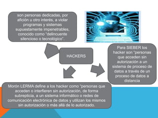 HACKERS
son personas dedicadas, por
afición u otro interés, a violar
programas y sistemas
supuestamente impenetrables,
conocido como “delincuente
silencioso o tecnológico”.
Para SIEBER los
hacker son “personas
que acceden sin
autorización a un
sistema de proceso de
datos a través de un
proceso de datos a
distancia
Morón LERMA define a los hacker como “personas que
acceden o interfieren sin autorización, de forma
subrepticia, a un sistema informático o redes de
comunicación electrónica de datos y utilizan los mismos
sin autorización o más allá de lo autorizado.
 