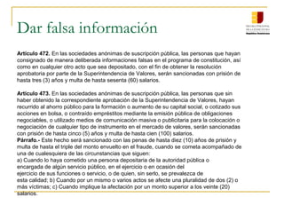 Dar falsa información
Artículo 472. En las sociedades anónimas de suscripción pública, las personas que hayan
consignado de manera deliberada informaciones falsas en el programa de constitución, así
como en cualquier otro acto que sea depositado, con el fin de obtener la resolución
aprobatoria por parte de la Superintendencia de Valores, serán sancionadas con prisión de
hasta tres (3) años y multa de hasta sesenta (60) salarios.

Artículo 473. En las sociedades anónimas de suscripción pública, las personas que sin
haber obtenido la correspondiente aprobación de la Superintendencia de Valores, hayan
recurrido al ahorro público para la formación o aumento de su capital social, o cotizado sus
acciones en bolsa, o contraído empréstitos mediante la emisión pública de obligaciones
negociables, o utilizado medios de comunicación masiva o publicitaria para la colocación o
negociación de cualquier tipo de instrumento en el mercado de valores, serán sancionadas
con prisión de hasta cinco (5) años y multa de hasta cien (100) salarios.
Párrafo.- Este hecho será sancionado con las penas de hasta diez (10) años de prisión y
multa de hasta el triple del monto envuelto en el fraude, cuando se cometa acompañado de
una de cualesquiera de las circunstancias que siguen:
a) Cuando lo haya cometido una persona depositaria de la autoridad pública o
encargada de algún servicio público, en el ejercicio o en ocasión del
ejercicio de sus funciones o servicio, o de quien, sin serlo, se prevalezca de
esta calidad; b) Cuando por un mismo o varios actos se afecte una pluralidad de dos (2) o
más víctimas; c) Cuando implique la afectación por un monto superior a los veinte (20)
salarios.
 