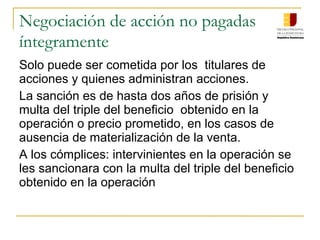 Negociación de acción no pagadas
íntegramente
Solo puede ser cometida por los titulares de
acciones y quienes administran acciones.
La sanción es de hasta dos años de prisión y
multa del triple del beneficio obtenido en la
operación o precio prometido, en los casos de
ausencia de materialización de la venta.
A los cómplices: intervinientes en la operación se
les sancionara con la multa del triple del beneficio
obtenido en la operación
 