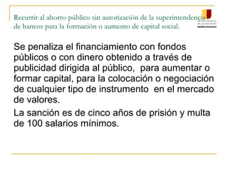 Recurrir al ahorro público sin autorización de la superintendencia
de bancos para la formación o aumento de capital social.

Se penaliza el financiamiento con fondos
públicos o con dinero obtenido a través de
publicidad dirigida al público, para aumentar o
formar capital, para la colocación o negociación
de cualquier tipo de instrumento en el mercado
de valores.
La sanción es de cinco años de prisión y multa
de 100 salarios mínimos.
 