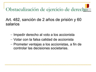 Obstaculización de ejercicio de derecho
Art. 482, sanción de 2 años de prisión y 60
salarios

  – Impedir derecho al voto a los accionista
  – Votar con la falsa calidad de accionista
  – Prometer ventajas a los accionistas, a fin de
    controlar las decisiones societarias.
 