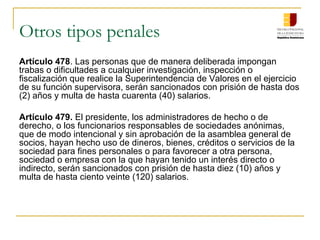 Otros tipos penales
Artículo 478. Las personas que de manera deliberada impongan
trabas o dificultades a cualquier investigación, inspección o
fiscalización que realice la Superintendencia de Valores en el ejercicio
de su función supervisora, serán sancionados con prisión de hasta dos
(2) años y multa de hasta cuarenta (40) salarios.

Artículo 479. El presidente, los administradores de hecho o de
derecho, o los funcionarios responsables de sociedades anónimas,
que de modo intencional y sin aprobación de la asamblea general de
socios, hayan hecho uso de dineros, bienes, créditos o servicios de la
sociedad para fines personales o para favorecer a otra persona,
sociedad o empresa con la que hayan tenido un interés directo o
indirecto, serán sancionados con prisión de hasta diez (10) años y
multa de hasta ciento veinte (120) salarios.
 
