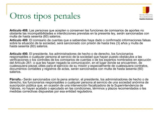 Otros tipos penales
Artículo 488. Las personas que acepten o conserven las funciones de comisarios de aportes no
obstante las incompatibilidades e interdicciones previstas en la presente ley, serán sancionadas con
multa de hasta sesenta (60) salarios.
Artículo 489. El comisario de cuentas que a sabiendas haya dado o confirmado informaciones falsas
sobre la situación de la sociedad, será sancionado con prisión de hasta tres (3) años y multa de
hasta sesenta (60) salarios.

Artículo 490. El presidente, los administradores de hecho o de derecho, los funcionarios
responsables o cualquier persona al servicio de la sociedad que hayan puesto obstáculos a las
verificaciones o los controles de los comisarios de cuentas o de los expertos nombrados en ejecución
del Artículo 261; o que les hayan negado la comunicación, en el lugar donde se encuentren, de
cualesquiera piezas útiles para el ejercicio de su misión y especialmente de cualesquiera contratos,
documentos contables y registros de actas, serán sancionados con multa de hasta sesenta (60)
salarios.

Párrafo.- Serán sancionados con la pena anterior, el presidente, los administradores de hecho o de
derecho, los funcionarios responsables o cualquier persona al servicio de una sociedad anónima de
suscripción pública que, en ocasión de una intervención fiscalizadora de la Superintendencia de
Valores, no hayan acatado o ejecutado en las condiciones, términos y plazos recomendados o las
medidas correctivas dispuestas por esa entidad reguladora.
 