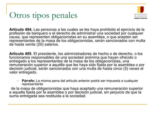 Otros tipos penales
Artículo 494. Las personas a las cuales se les haya prohibido el ejercicio de la
profesión de banquero o el derecho de administrar una sociedad por cualquier
causa, que representen obligacionistas en su asamblea, o que acepten ser
representantes de la masa de los obligacionistas, serán sancionados con multa
de hasta veinte (20) salarios.

Artículo 495. El presidente, los administradores de hecho o de derecho, o los
funcionarios responsables de una sociedad anónima que hayan ofrecido o
entregado a los representantes de la masa de los obligacionistas, una
remuneración superior a aquélla que les haya sido fijada por la asamblea o por
decisión judicial, serán sancionados con una multa de hasta cinco (5) veces el
valor entregado.

    – Párrafo: La misma pena del artículo anterior podrá ser impuesta a cualquier
      representante
 de la masa de obligacionistas que haya aceptado una remuneración superior
a aquella fijada por la asamblea o por decisión judicial, sin perjuicio de que la
suma entregada sea restituida a la sociedad.
 