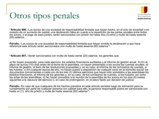Otros tipos penales
“Artículo 496.- Los socios de una sociedad de responsabilidad limitada que hayan hecho, en el acto de sociedad o en
ocasión de un aumento de capital, una declaración falsa en cuanto a la repartición de las partes sociales entre todos
los socios, o al pago de esas partes, serán sancionados con prisión de hasta tres (3) años y multa de hasta sesenta
(60) salarios.

Párrafo.- Los socios de una sociedad de responsabilidad limitada que hayan omitido la declaración a que hace
referencia este artículo serán sancionados con multa de hasta sesenta (60) salarios”.


“Artículo 497.- Serán sancionados con multa de hasta veinte (20) salarios, los gerentes que:

a) No hayan preparado, para cada ejercicio, los estados financieros auditados y el informe de gestión anual. b) En el
plazo de quince (15) días antes de la fecha de la asamblea, no hayan presentado a los socios las cuentas anuales, el
informe de gestión, el texto de las resoluciones propuestas y, en su caso, el informe de los comisarios de cuentas, si
los hubiere. c) En cualquier época del año, no hayan puesto a disposición de cualquier socio en el domicilio social, los
documentos concernientes a cada uno de los tres (3) últimos ejercicios que hayan sido sometidos a las asambleas los
estados financieros, el informe de los gerentes y, en su caso, de los comisarios de cuentas, si los hubiere, así como
las actas de las asambleas. d) No hayan procedido a la reunión de la asamblea de los socios en los seis (6) meses
siguientes a la clausura del ejercicio o, en caso de prolongación, en el plazo fijado por decisión de justicia.

Párrafo.- En caso de que cualquiera de los hechos previstos en este artículo persista luego de intimación para su
cumplimiento por parte de cualquier persona con calidad para ello, la persona responsable podrá ser sancionada con
hasta un (1) año de prisión y multa de hasta sesenta (60) salarios”.
 