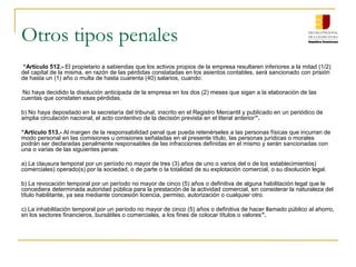 Otros tipos penales
 “Artículo 512.- El propietario a sabiendas que los activos propios de la empresa resultaren inferiores a la mitad (1/2)
del capital de la misma, en razón de las pérdidas constatadas en los asientos contables, será sancionado con prisión
de hasta un (1) año o multa de hasta cuarenta (40) salarios, cuando:

•Nohaya decidido la disolución anticipada de la empresa en los dos (2) meses que sigan a la elaboración de las
cuentas que constaten esas pérdidas.

b) No haya depositado en la secretaría del tribunal, inscrito en el Registro Mercantil y publicado en un periódico de
amplia circulación nacional, el acto contentivo de la decisión prevista en el literal anterior”.

“Artículo 513.- Al margen de la responsabilidad penal que pueda retenérseles a las personas físicas que incurran de
modo personal en las comisiones u omisiones señaladas en el presente título, las personas jurídicas o morales
podrán ser declaradas penalmente responsables de las infracciones definidas en el mismo y serán sancionadas con
una o varias de las siguientes penas:

a) La clausura temporal por un período no mayor de tres (3) años de uno o varios del o de los establecimientos)
comerciales) operado(s) por la sociedad, o de parte o la totalidad de su explotación comercial, o su disolución legal.

b) La revocación temporal por un período no mayor de cinco (5) años o definitiva de alguna habilitación legal que le
concediera determinada autoridad pública para la prestación de la actividad comercial, sin considerar la naturaleza del
título habilitante, ya sea mediante concesión licencia, permiso, autorización o cualquier otro.

c) La inhabilitación temporal por un período no mayor de cinco (5) años o definitiva de hacer llamado público al ahorro,
en los sectores financieros, bursátiles o comerciales, a los fines de colocar títulos o valores”.
 