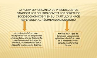 LA NUEVA LEY ORGANICA DE PRECIOS JUSTOS 
SANCIONA LOS DELITOS CONTRA LOS DERECHOS 
SOCIOECONOMICOS Y EN SU CAPÍTULO VI HACE 
REFERENCIA AL RÉGIMEN SANCIONATORIO. 
Artículo 44.—Infracciones. 
incumplimiento de las obligaciones 
establecidas en ella, su Reglamento, 
y demás normas dictadas por la 
SUNDDE, de conformidad con lo 
dispuesto en el presente Capítulo. 
Artículo 45.—Tipos de 
Sanciones. Las sanciones 
aplicables a las infracciones 
de la presente Ley las 
estipula de diferentes 
formas 
 