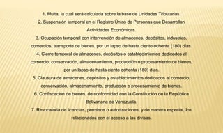 1. Multa, la cual será calculada sobre la base de Unidades Tributarias. 
2. Suspensión temporal en el Registro Único de Personas que Desarrollan 
Actividades Económicas. 
3. Ocupación temporal con intervención de almacenes, depósitos, industrias, 
comercios, transporte de bienes, por un lapso de hasta ciento ochenta (180) días. 
4. Cierre temporal de almacenes, depósitos o establecimientos dedicados al 
comercio, conservación, almacenamiento, producción o procesamiento de bienes, 
por un lapso de hasta ciento ochenta (180) días. 
5. Clausura de almacenes, depósitos y establecimientos dedicados al comercio, 
conservación, almacenamiento, producción o procesamiento de bienes. 
6. Confiscación de bienes, de conformidad con la Constitución de la República 
Bolivariana de Venezuela. 
7. Revocatoria de licencias, permisos o autorizaciones, y de manera especial, los 
relacionados con el acceso a las divisas. 
 