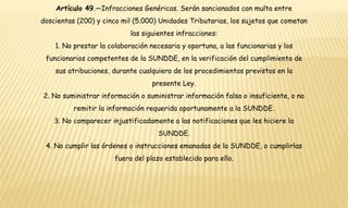 Artículo 49.—Infracciones Genéricas. Serán sancionados con multa entre 
doscientas (200) y cinco mil (5.000) Unidades Tributarias, los sujetos que cometan 
las siguientes infracciones: 
1. No prestar la colaboración necesaria y oportuna, a las funcionarias y los 
funcionarios competentes de la SUNDDE, en la verificación del cumplimiento de 
sus atribuciones, durante cualquiera de los procedimientos previstos en la 
presente Ley. 
2. No suministrar información o suministrar información falsa o insuficiente, o no 
remitir la información requerida oportunamente a la SUNDDE. 
3. No comparecer injustificadamente a las notificaciones que les hiciere la 
SUNDDE. 
4. No cumplir las órdenes o instrucciones emanadas de la SUNDDE, o cumplirlas 
fuera del plazo establecido para ello. 
 