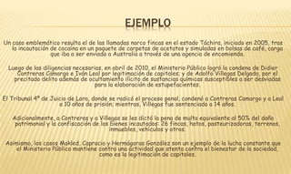 EJEMPLO 
Un caso emblemático resulta el de las llamadas narco fincas en el estado Táchira, iniciado en 2005, tras 
la incautación de cocaína en un paquete de carpetas de acetatos y simuladas en bolsas de café, carga 
que iba a ser enviada a Australia a través de una agencia de encomienda. 
Luego de las diligencias necesarias, en abril de 2010, el Ministerio Público logró la condena de Didier 
Contreras Camargo e Iván Leal por legitimación de capitales; y de Adolfo Villegas Delgado, por el 
precitado delito además de ocultamiento ilícito de sustancias químicas susceptibles a ser desviadas 
para la elaboración de estupefacientes. 
El Tribunal 4º de Juicio de Lara, donde se radicó el proceso penal, condenó a Contreras Camargo y a Leal 
a 10 años de prisión; mientras, Villegas fue sentenciado a 14 años. 
Adicionalmente, a Contreras y a Villegas se les dictó la pena de multa equivalente al 50% del daño 
patrimonial y la confiscación de los bienes incautados: 26 fincas, hatos, pasteurizadoras, terrenos, 
inmuebles, vehículos y otros. 
Asimismo, los casos Makled, Capracio y Hermágoras González son un ejemplo de la lucha constante que 
el Ministerio Público mantiene contra una actividad que atenta contra el bienestar de la sociedad, 
como es la legitimación de capitales. 
