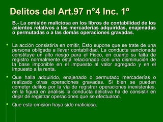 Delitos del Art.97 n°4 Inc. 1ºDelitos del Art.97 n°4 Inc. 1º
B.- LB.- La omisión maliciosa en los libros de contabilidad de losa omisión maliciosa en los libros de contabilidad de los
asientos relativos a las mercaderías adquiridas, enajenadasasientos relativos a las mercaderías adquiridas, enajenadas
o permutadas o a las demás operaciones gravadas.o permutadas o a las demás operaciones gravadas.
 La acción consistiría en omitir, Esto supone que se trate de unaLa acción consistiría en omitir, Esto supone que se trate de una
persona obligada a llevar contabilidad. La conducta sancionadapersona obligada a llevar contabilidad. La conducta sancionada
constituye un alto riesgo para el Fisco, en cuanto su falta deconstituye un alto riesgo para el Fisco, en cuanto su falta de
registro normalmente está relacionado con una disminución deregistro normalmente está relacionado con una disminución de
la base imponible en el impuesto al valor agregado y en ella base imponible en el impuesto al valor agregado y en el
impuesto a la renta.impuesto a la renta.
 Que halla adquirido, enajenado o permutado mercaderías oQue halla adquirido, enajenado o permutado mercaderías o
realizado otras operaciones gravadas. Si bien se puedenrealizado otras operaciones gravadas. Si bien se pueden
cometer delitos por la vía de registrar operaciones inexistentes,cometer delitos por la vía de registrar operaciones inexistentes,
en la figura en análisis la conducta delictiva ha de consistir enen la figura en análisis la conducta delictiva ha de consistir en
dejar de registrar operaciones que se efectuaron.dejar de registrar operaciones que se efectuaron.
 Que esta omisión haya sido maliciosa.Que esta omisión haya sido maliciosa.
 