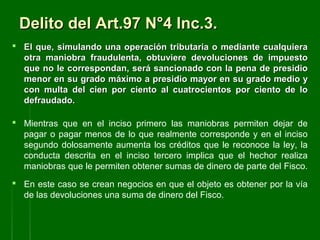 Delito del Art.97 N°4 Inc.3.Delito del Art.97 N°4 Inc.3.
 El que, simulando una operación tributaria o mediante cualquieraEl que, simulando una operación tributaria o mediante cualquiera
otra maniobra fraudulenta, obtuviere devoluciones de impuestootra maniobra fraudulenta, obtuviere devoluciones de impuesto
que no le correspondan, será sancionado con la pena de presidioque no le correspondan, será sancionado con la pena de presidio
menor en su grado máximo a presidio mayor en su grado medio ymenor en su grado máximo a presidio mayor en su grado medio y
con multa del cien por ciento al cuatrocientos por ciento de locon multa del cien por ciento al cuatrocientos por ciento de lo
defraudado.defraudado.
 Mientras que en el inciso primero las maniobras permiten dejar de
pagar o pagar menos de lo que realmente corresponde y en el inciso
segundo dolosamente aumenta los créditos que le reconoce la ley, la
conducta descrita en el inciso tercero implica que el hechor realiza
maniobras que le permiten obtener sumas de dinero de parte del Fisco.
 En este caso se crean negocios en que el objeto es obtener por la vía
de las devoluciones una suma de dinero del Fisco.
 