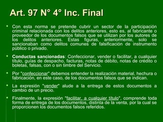 Art. 97 N° 4° Inc. FinalArt. 97 N° 4° Inc. Final
 Con esta norma se pretende cubrir un sector de la participación
criminal relacionada con los delitos anteriores, esto es, al fabricante o
proveedor de los documentos falsos que se utilizan por los autores de
los delitos anteriores. Estas figuras, anteriormente, solo se
sancionaban como delitos comunes de falsificación de instrumento
público o privado.
 Conductas sancionadas: Confeccionar, vender o facilitar, a cualquier
título, guías de despacho, facturas, notas de débito, notas de crédito o
boletas, falsas, con o sin timbre del Servicio.
 Por "confeccionar" debemos entender la realización material, hechura o
fabricación, en este caso, de los documentos falsos que se indican.
 La expresión "vender" alude a la entrega de estos documentos a
cambio de un precio.
 Finalmente, la expresión "facilitar, a cualquier título", comprende toda
forma de entrega de los documentos, distinta de la venta, por la cual se
proporcionen los documentos falsos referidos.
 