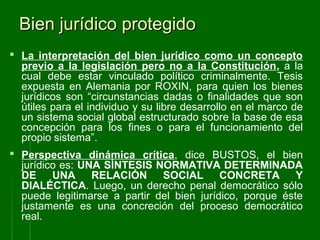 Bien jurídico protegidoBien jurídico protegido
 La interpretación del bien jurídico como un concepto
previo a la legislación pero no a la Constitución, a la
cual debe estar vinculado político criminalmente. Tesis
expuesta en Alemania por ROXIN, para quien los bienes
jurídicos son “circunstancias dadas o finalidades que son
útiles para el individuo y su libre desarrollo en el marco de
un sistema social global estructurado sobre la base de esa
concepción para los fines o para el funcionamiento del
propio sistema”.
 Perspectiva dinámica crítica, dice BUSTOS, el bien
jurídico es: UNA SÍNTESIS NORMATIVA DETERMINADA
DE UNA RELACIÓN SOCIAL CONCRETA Y
DIALÉCTICA. Luego, un derecho penal democrático sólo
puede legitimarse a partir del bien jurídico, porque éste
justamente es una concreción del proceso democrático
real.
 