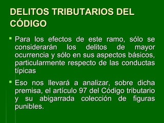 DELITOS TRIBUTARIOS DELDELITOS TRIBUTARIOS DEL
CÓDIGOCÓDIGO
 Para los efectos de este ramo, sólo sePara los efectos de este ramo, sólo se
considerarán los delitos de mayorconsiderarán los delitos de mayor
ocurrencia y sólo en sus aspectos básicos,ocurrencia y sólo en sus aspectos básicos,
particularmente respecto de las conductasparticularmente respecto de las conductas
típicastípicas
 Eso nos llevará a analizar, sobre dichaEso nos llevará a analizar, sobre dicha
premisa, el artículo 97 del Código tributariopremisa, el artículo 97 del Código tributario
y su abigarrada colección de figurasy su abigarrada colección de figuras
punibles.punibles.
 