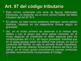 Art. 97 del código tributarioArt. 97 del código tributario
 Esta norma contempla una serie de figuras delictualesEsta norma contempla una serie de figuras delictuales
tributarias, no obstante, es un error común hablar del delitotributarias, no obstante, es un error común hablar del delito
tributario del Art.97 N°4.tributario del Art.97 N°4.
 En efecto, en esta norma podemos distinguir varios delitosEn efecto, en esta norma podemos distinguir varios delitos
distintos, tratados en los respectivos incisos según sudistintos, tratados en los respectivos incisos según su
gravedad.gravedad.
 Así, en el inciso primero se observan a lo menos seisAsí, en el inciso primero se observan a lo menos seis
delitos y son el grupo que tiene penas menores; en eldelitos y son el grupo que tiene penas menores; en el
inciso segundo se contempla un delito especial para losinciso segundo se contempla un delito especial para los
contribuyentes del I.V.A., de mayor gravedad; mientras quecontribuyentes del I.V.A., de mayor gravedad; mientras que
en elen el inciso terceroinciso tercero están los delitos más graves, en que laestán los delitos más graves, en que la
conducta del hechor no solo le permite evadir impuestos,conducta del hechor no solo le permite evadir impuestos,
sino que además obtener ilícitamente dineros del fisco; porsino que además obtener ilícitamente dineros del fisco; por
último, en el inciso quinto encontramos nuevas conductasúltimo, en el inciso quinto encontramos nuevas conductas
penales recientemente incorporadas al Código.penales recientemente incorporadas al Código.
 