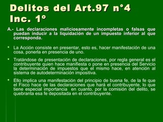 Delitos del Art.97 n°4Delitos del Art.97 n°4
Inc. 1ºInc. 1º
A.-A.- Las declaraciones maliciosamente incompletas o falsas queLas declaraciones maliciosamente incompletas o falsas que
puedan inducir a la liquidación de un impuesto inferior al quepuedan inducir a la liquidación de un impuesto inferior al que
corresponda.corresponda.
 La Acción consiste en presentar, esto es, hacer manifestación de una
cosa, ponerla en presencia de uno.
 Tratándose de presentación de declaraciones, por regla general es el
contribuyente quien hace manifiesta o pone en presencia del Servicio
la determinación de impuestos que el mismo hace, en atención al
sistema de autodeterminación impositiva.
 Ello implica una manifestación del principio de buena fe, de la fe que
el Fisco hace de las declaraciones que hará el contribuyente, lo que
tiene especial importancia en cuanto, por la comisión del delito, se
quebranta esa fe depositada en el contribuyente.
 
