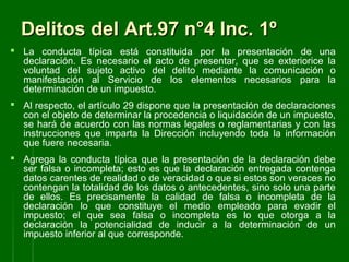 Delitos del Art.97 n°4 Inc. 1ºDelitos del Art.97 n°4 Inc. 1º
 La conducta típica está constituida por la presentación de una
declaración. Es necesario el acto de presentar, que se exteriorice la
voluntad del sujeto activo del delito mediante la comunicación o
manifestación al Servicio de los elementos necesarios para la
determinación de un impuesto.
 Al respecto, el artículo 29 dispone que la presentación de declaraciones
con el objeto de determinar la procedencia o liquidación de un impuesto,
se hará de acuerdo con las normas legales o reglamentarias y con las
instrucciones que imparta la Dirección incluyendo toda la información
que fuere necesaria.
 Agrega la conducta típica que la presentación de la declaración debe
ser falsa o incompleta; esto es que la declaración entregada contenga
datos carentes de realidad o de veracidad o que si estos son veraces no
contengan la totalidad de los datos o antecedentes, sino solo una parte
de ellos. Es precisamente la calidad de falsa o incompleta de la
declaración lo que constituye el medio empleado para evadir el
impuesto; el que sea falsa o incompleta es lo que otorga a la
declaración la potencialidad de inducir a la determinación de un
impuesto inferior al que corresponde.
 